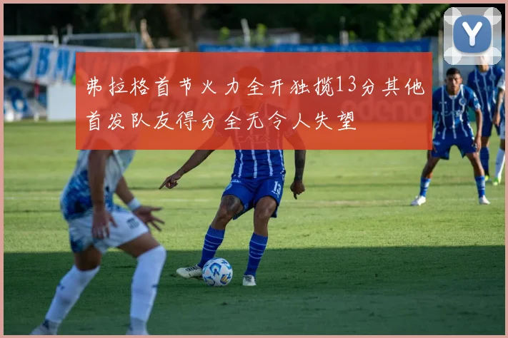 弗拉格首节火力全开独揽13分其他首发队友得分全无令人失望
