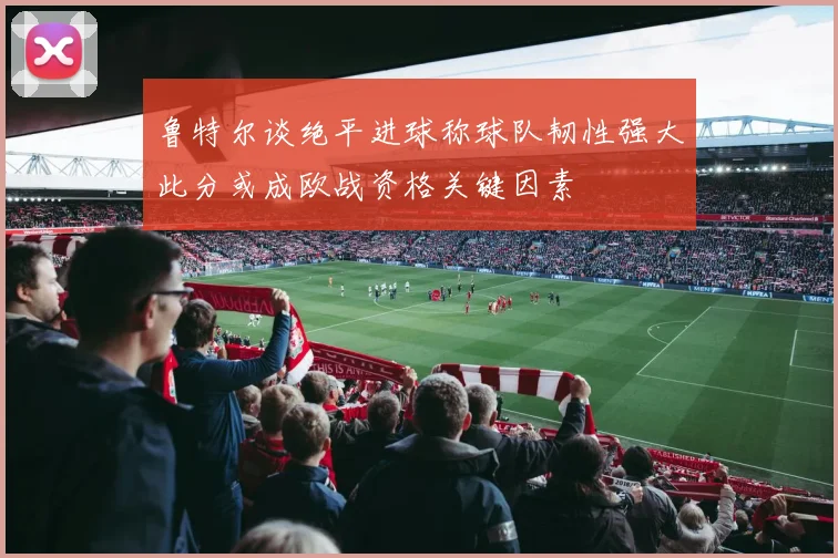 鲁特尔谈绝平进球称球队韧性强大此分或成欧战资格关键因素