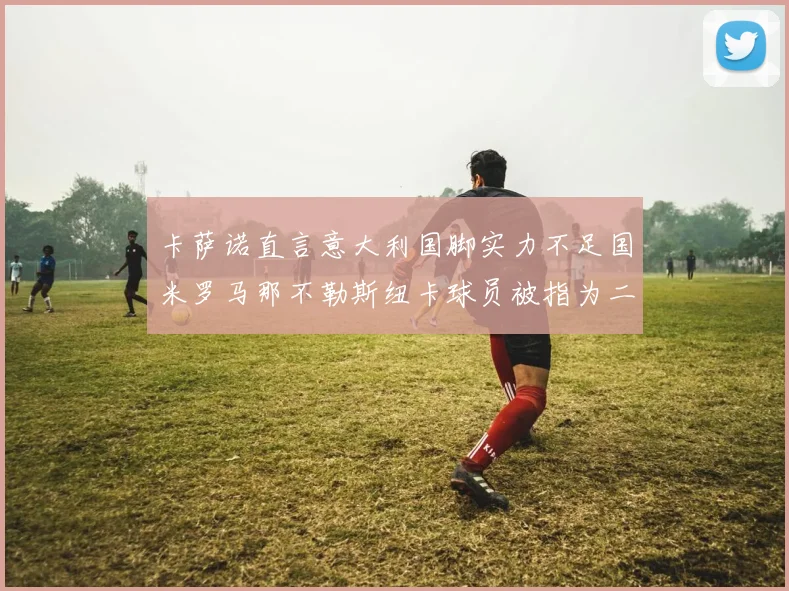卡萨诺直言意大利国脚实力不足国米罗马那不勒斯纽卡球员被指为二流