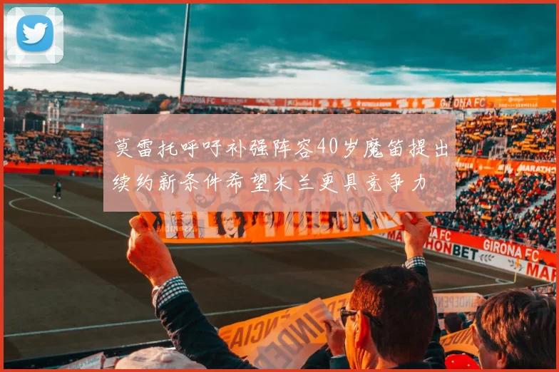 莫雷托呼吁补强阵容40岁魔笛提出续约新条件希望米兰更具竞争力