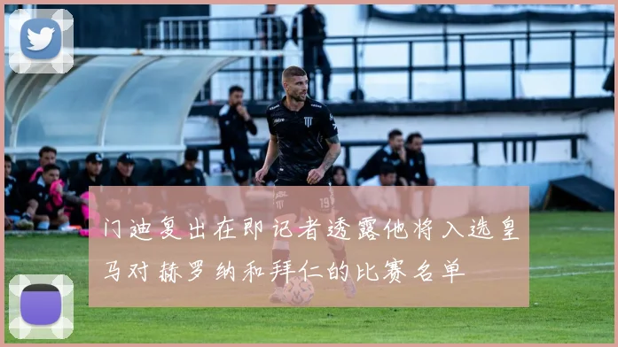 门迪复出在即记者透露他将入选皇马对赫罗纳和拜仁的比赛名单