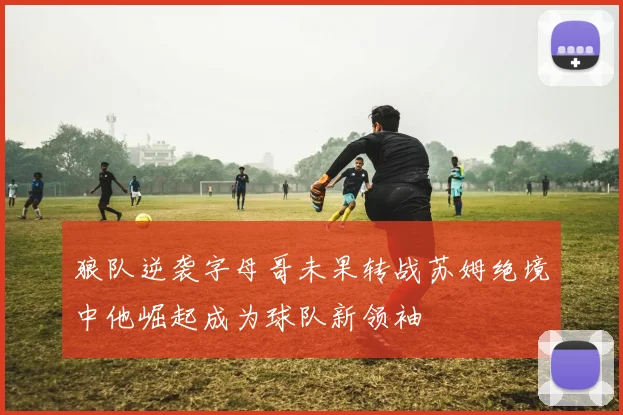 狼队逆袭字母哥未果转战苏姆绝境中他崛起成为球队新领袖