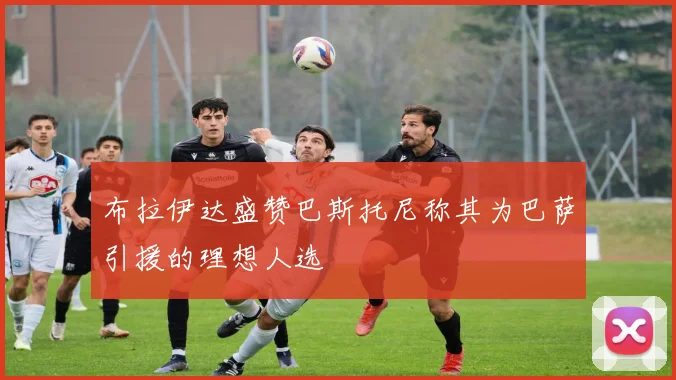 布拉伊达盛赞巴斯托尼称其为巴萨引援的理想人选