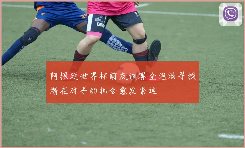 阿根廷世界杯前友谊赛全泡汤寻找潜在对手的机会愈发紧迫