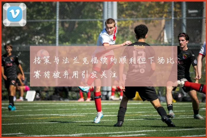 格策与法兰克福续约顺利但下场比赛将被弃用引发关注