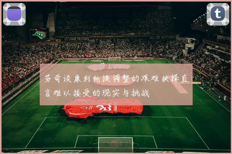芬奇谈康利轮换调整的艰难抉择直言难以接受的现实与挑战