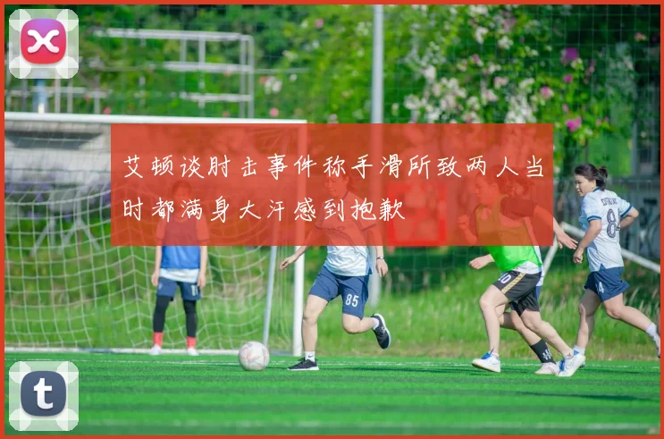 艾顿谈肘击事件称手滑所致两人当时都满身大汗感到抱歉